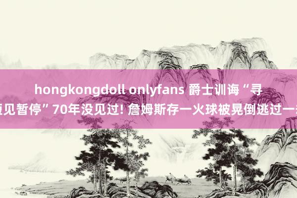 hongkongdoll onlyfans 爵士训诲“寻短见暂停”70年没见过! 詹姆斯存一火球被晃倒逃过一劫