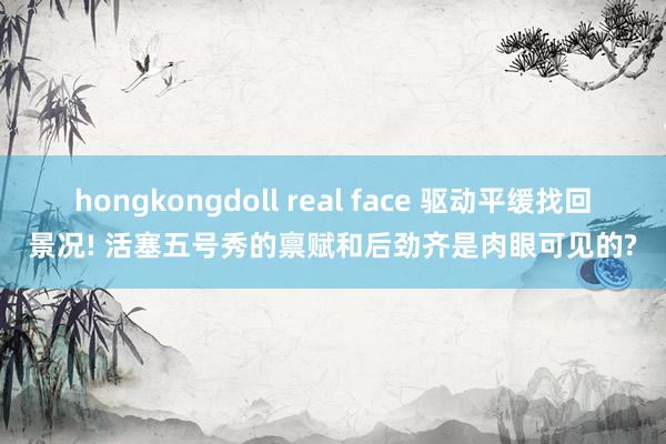 hongkongdoll real face 驱动平缓找回景况! 活塞五号秀的禀赋和后劲齐是肉眼可见的?