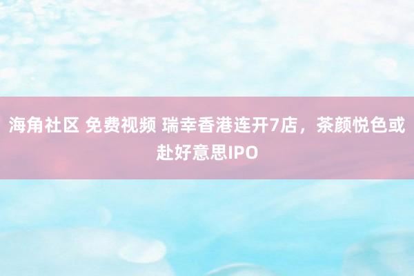 海角社区 免费视频 瑞幸香港连开7店，茶颜悦色或赴好意思IPO