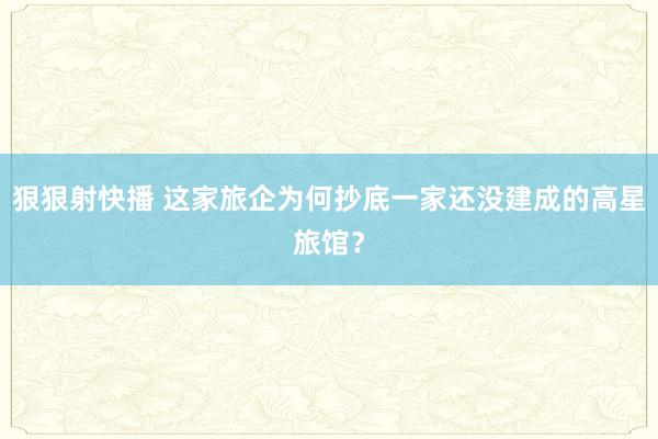 狠狠射快播 这家旅企为何抄底一家还没建成的高星旅馆？