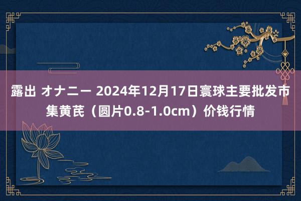 露出 オナニー 2024年12月17日寰球主要批发市集黄芪（圆片0.8-1.0cm）价钱行情