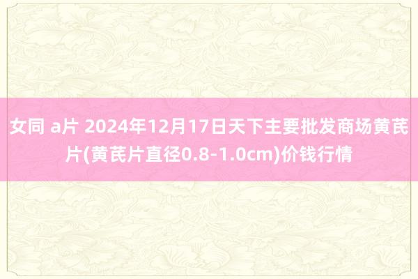女同 a片 2024年12月17日天下主要批发商场黄芪片(黄芪片直径0.8-1.0cm)价钱行情
