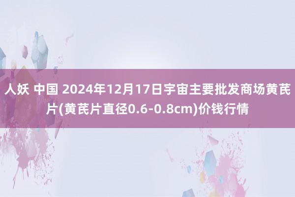 人妖 中国 2024年12月17日宇宙主要批发商场黄芪片(黄芪片直径0.6-0.8cm)价钱行情