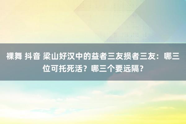 裸舞 抖音 梁山好汉中的益者三友损者三友：哪三位可托死活？哪三个要远隔？