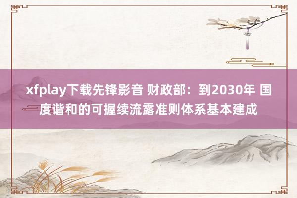 xfplay下载先锋影音 财政部：到2030年 国度谐和的可握续流露准则体系基本建成