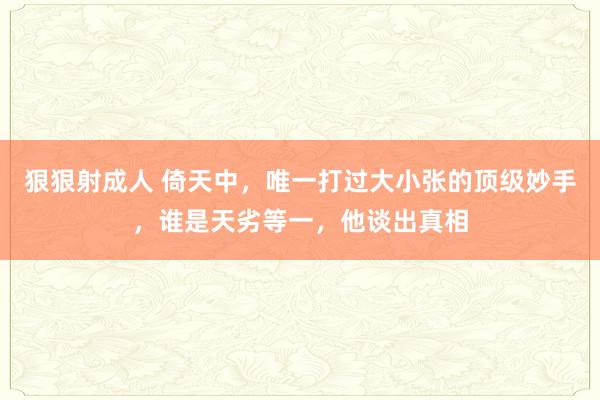 狠狠射成人 倚天中，唯一打过大小张的顶级妙手，谁是天劣等一，他谈出真相