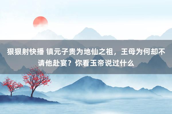 狠狠射快播 镇元子贵为地仙之祖，王母为何却不请他赴宴？你看玉帝说过什么