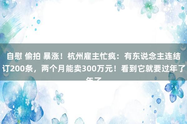 自慰 偷拍 暴涨！杭州雇主忙疯：有东说念主连结订200条，两个月能卖300万元！看到它就要过年了