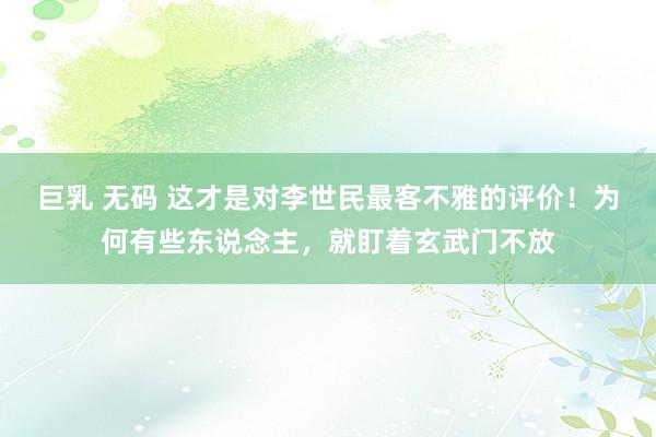 巨乳 无码 这才是对李世民最客不雅的评价！为何有些东说念主，就盯着玄武门不放