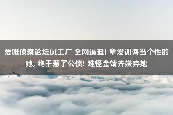 爱唯侦察论坛bt工厂 全网逼迫! 拿没训诲当个性的她， 终于惹了公愤! 难怪金靖齐嫌弃她
