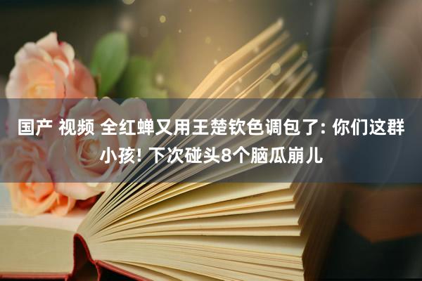 国产 视频 全红蝉又用王楚钦色调包了: 你们这群小孩! 下次碰头8个脑瓜崩儿