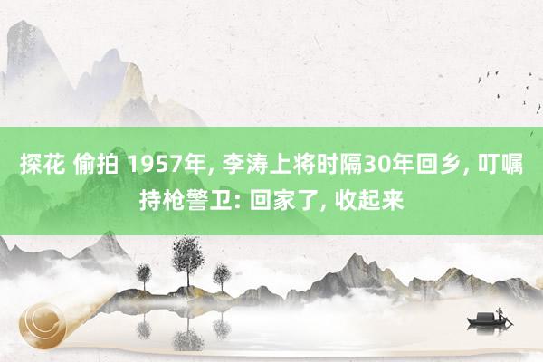 探花 偷拍 1957年, 李涛上将时隔30年回乡, 叮嘱持枪警卫: 回家了, 收起来