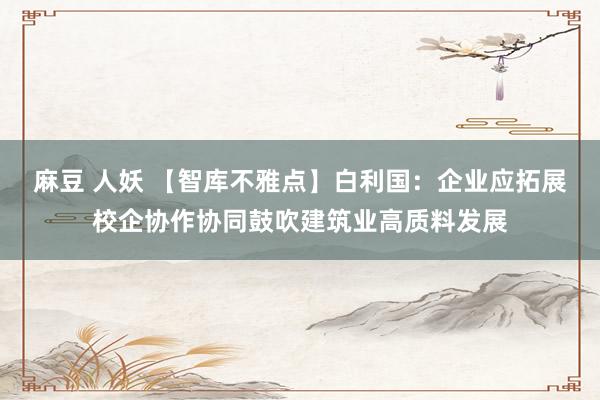 麻豆 人妖 【智库不雅点】白利国：企业应拓展校企协作协同鼓吹建筑业高质料发展