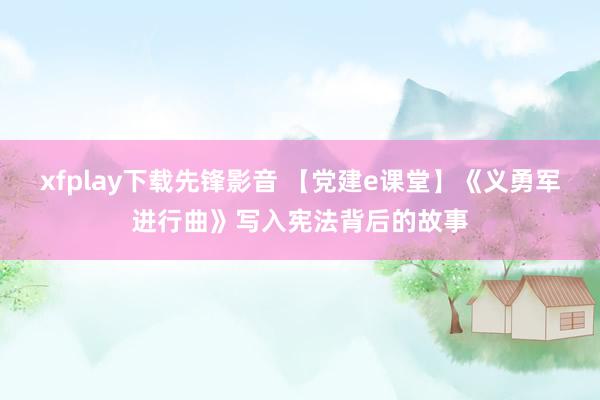 xfplay下载先锋影音 【党建e课堂】《义勇军进行曲》写入宪法背后的故事