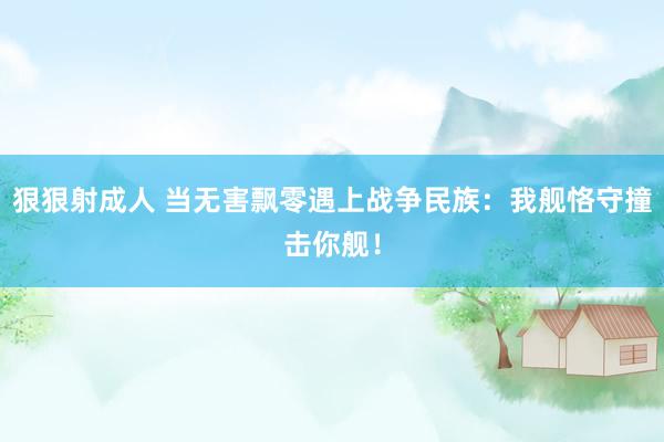 狠狠射成人 当无害飘零遇上战争民族：我舰恪守撞击你舰！