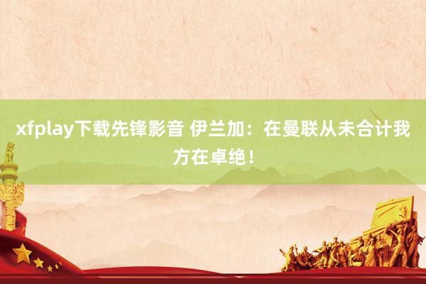 xfplay下载先锋影音 伊兰加：在曼联从未合计我方在卓绝！