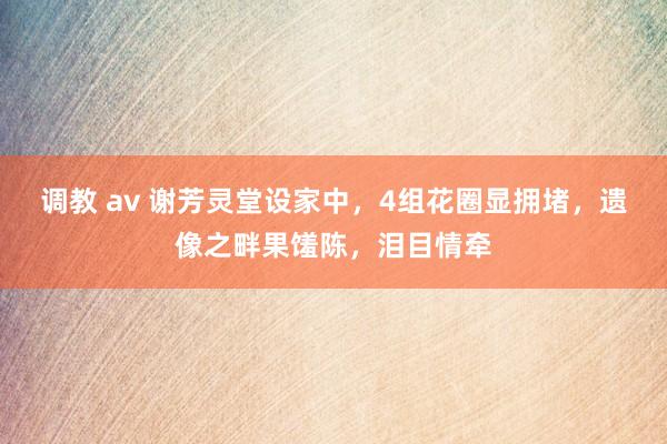 调教 av 谢芳灵堂设家中，4组花圈显拥堵，遗像之畔果馐陈，泪目情牵