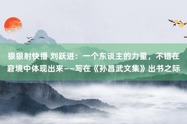 狠狠射快播 刘跃进：一个东谈主的力量，不错在窘境中体现出来——写在《孙昌武文集》出书之际