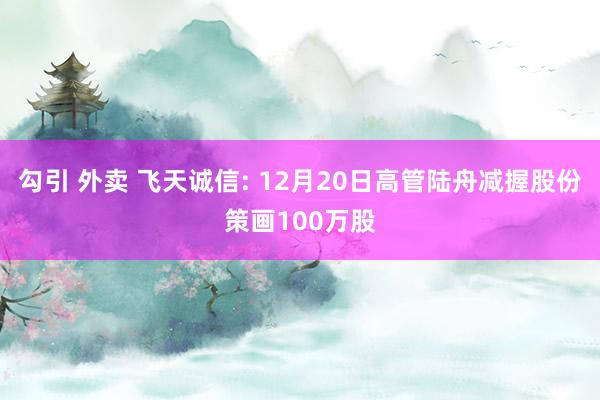 勾引 外卖 飞天诚信: 12月20日高管陆舟减握股份策画100万股