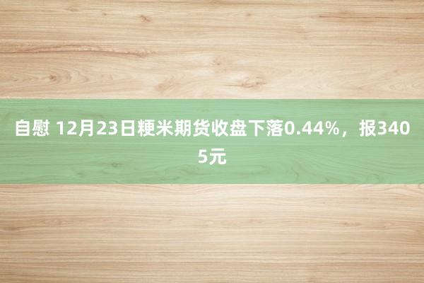 自慰 12月23日粳米期货收盘下落0.44%，报3405元