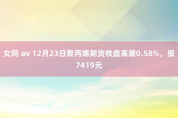 女同 av 12月23日聚丙烯期货收盘高潮0.58%，报7419元