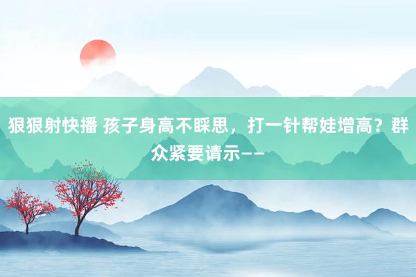 狠狠射快播 孩子身高不睬思，打一针帮娃增高？群众紧要请示——