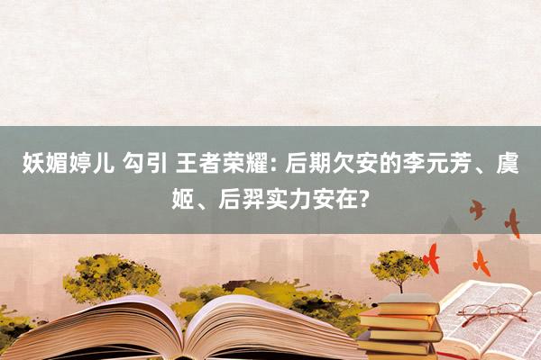 妖媚婷儿 勾引 王者荣耀: 后期欠安的李元芳、虞姬、后羿实力安在?