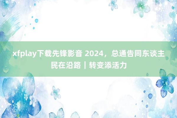 xfplay下载先锋影音 2024，总通告同东谈主民在沿路｜转变添活力