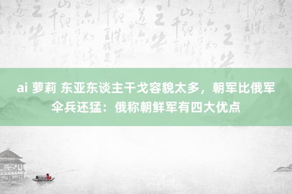 ai 萝莉 东亚东谈主干戈容貌太多，朝军比俄军伞兵还猛：俄称朝鲜军有四大优点