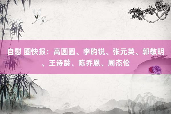 自慰 圈快报：高圆圆、李昀锐、张元英、郭敬明、王诗龄、陈乔恩、周杰伦