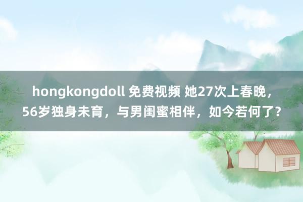 hongkongdoll 免费视频 她27次上春晚，56岁独身未育，与男闺蜜相伴，如今若何了？