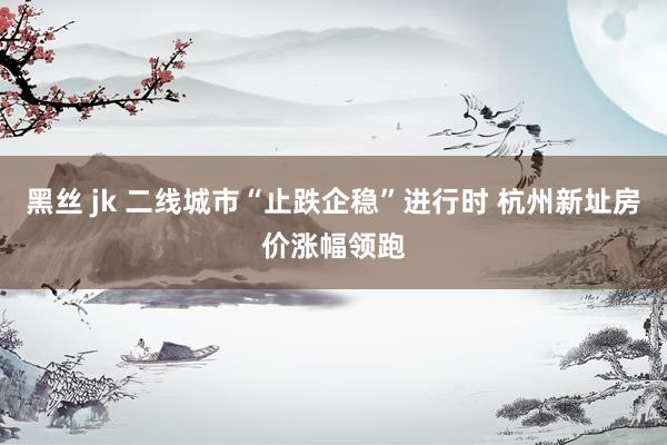 黑丝 jk 二线城市“止跌企稳”进行时 杭州新址房价涨幅领跑