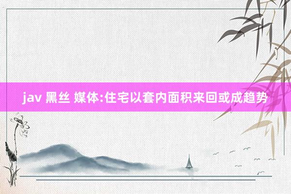 jav 黑丝 媒体:住宅以套内面积来回或成趋势