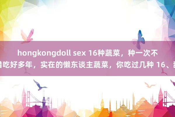 hongkongdoll sex 16种蔬菜，种一次不错吃好多年，实在的懒东谈主蔬菜，你吃过几种 16、甜