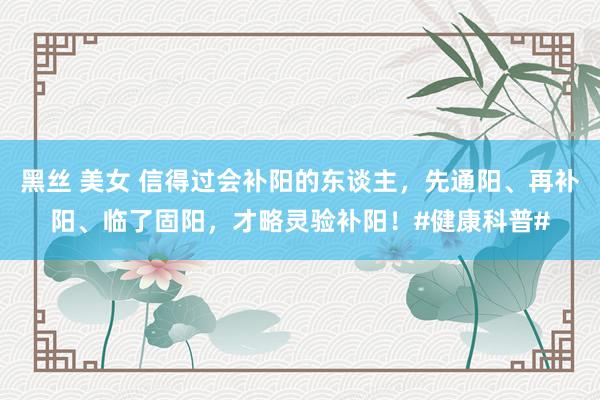 黑丝 美女 信得过会补阳的东谈主，先通阳、再补阳、临了固阳，才略灵验补阳！#健康科普#