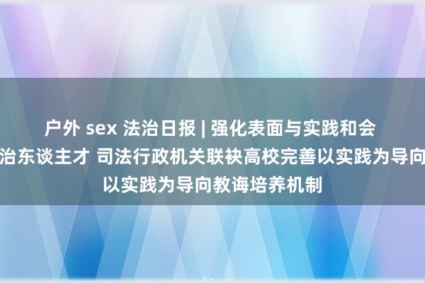 户外 sex 法治日报 | 强化表面与实践和会 共育高教学法治东谈主才 司法行政机关联袂高校完善以实践为导向教诲培养机制