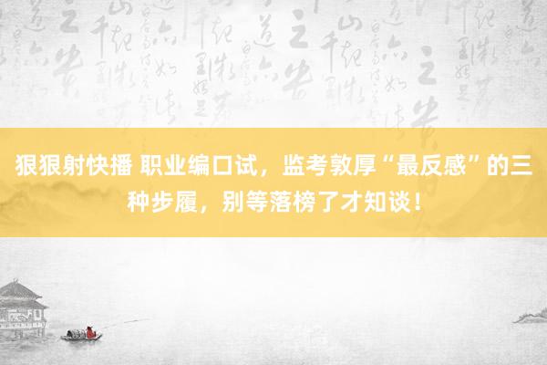 狠狠射快播 职业编口试，监考敦厚“最反感”的三种步履，别等落榜了才知谈！