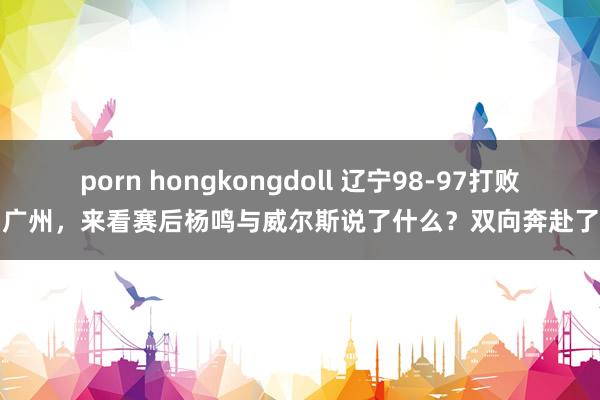 porn hongkongdoll 辽宁98-97打败广州，来看赛后杨鸣与威尔斯说了什么？双向奔赴了