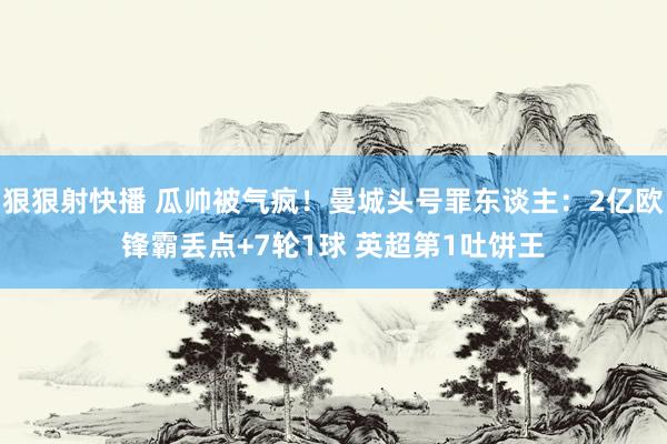 狠狠射快播 瓜帅被气疯！曼城头号罪东谈主：2亿欧锋霸丢点+7轮1球 英超第1吐饼王