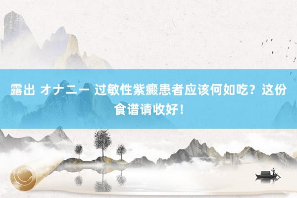 露出 オナニー 过敏性紫癜患者应该何如吃？这份食谱请收好！