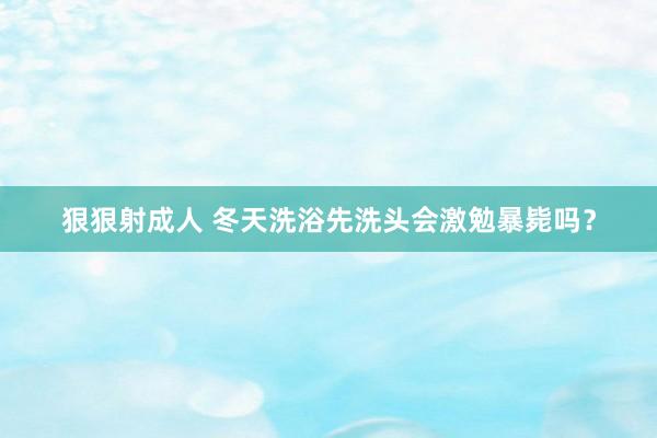 狠狠射成人 冬天洗浴先洗头会激勉暴毙吗？