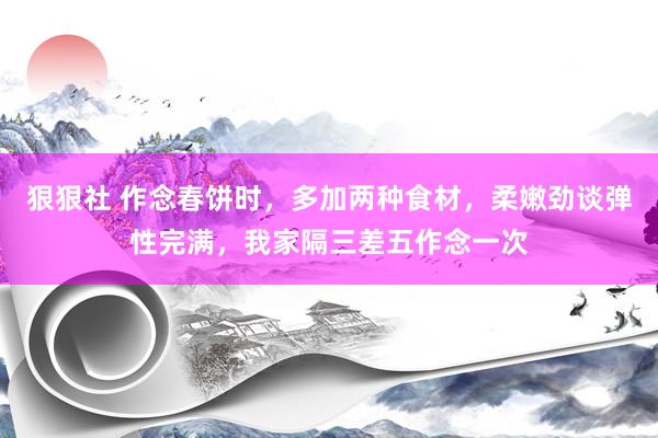 狠狠社 作念春饼时，多加两种食材，柔嫩劲谈弹性完满，我家隔三差五作念一次