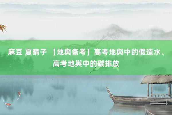 麻豆 夏晴子 【地舆备考】高考地舆中的假造水、高考地舆中的碳排放