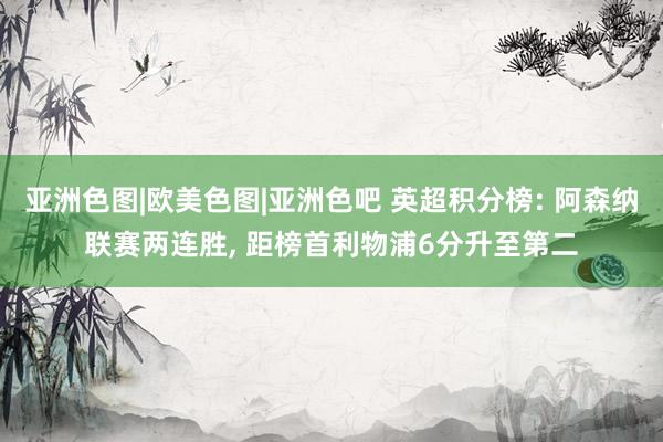 亚洲色图|欧美色图|亚洲色吧 英超积分榜: 阿森纳联赛两连胜, 距榜首利物浦6分升至第二