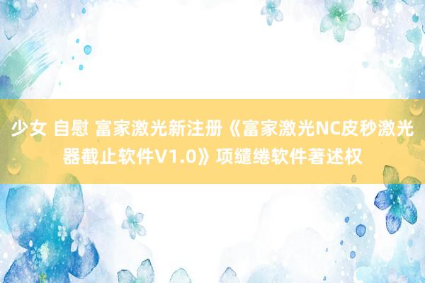 少女 自慰 富家激光新注册《富家激光NC皮秒激光器截止软件V1.0》项缱绻软件著述权