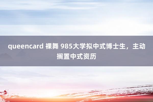 queencard 裸舞 985大学拟中式博士生，主动搁置中式资历