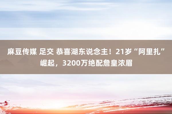 麻豆传媒 足交 恭喜湖东说念主！21岁“阿里扎”崛起，3200万绝配詹皇浓眉