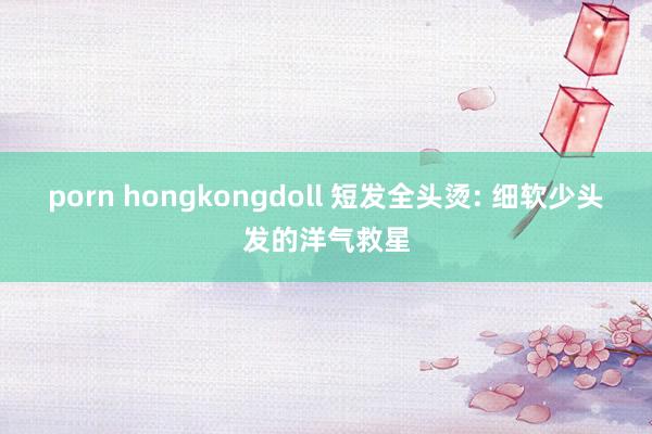 porn hongkongdoll 短发全头烫: 细软少头发的洋气救星