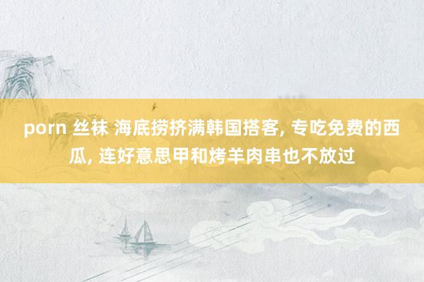 porn 丝袜 海底捞挤满韩国搭客, 专吃免费的西瓜, 连好意思甲和烤羊肉串也不放过