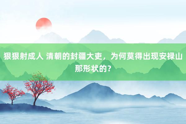 狠狠射成人 清朝的封疆大吏，为何莫得出现安禄山那形状的？